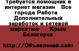Требуется помощник в интернет-магазин - Все города Работа » Дополнительный заработок и сетевой маркетинг   . Крым,Белогорск